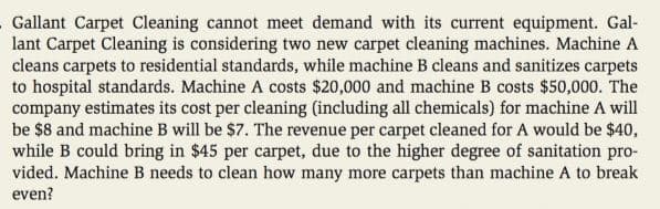 Gallant Carpet Cleaning cannot meet demand with its current equipment. Gal-
lant Carpet Cleaning is considering two new carpet cleaning machines. Machine A
cleans carpets to residential standards, while machine B cleans and sanitizes carpets
to hospital standards. Machine A costs $20,000 and machine B costs $50,000. The
company estimates its cost per cleaning (including all chemicals) for machine A will
be $8 and machine B will be $7. The revenue per carpet cleaned for A would be $40,
while B could bring in $45 per carpet, due to the higher degree of sanitation pro-
vided. Machine B needs to clean how many more carpets than machine A to break
even?
