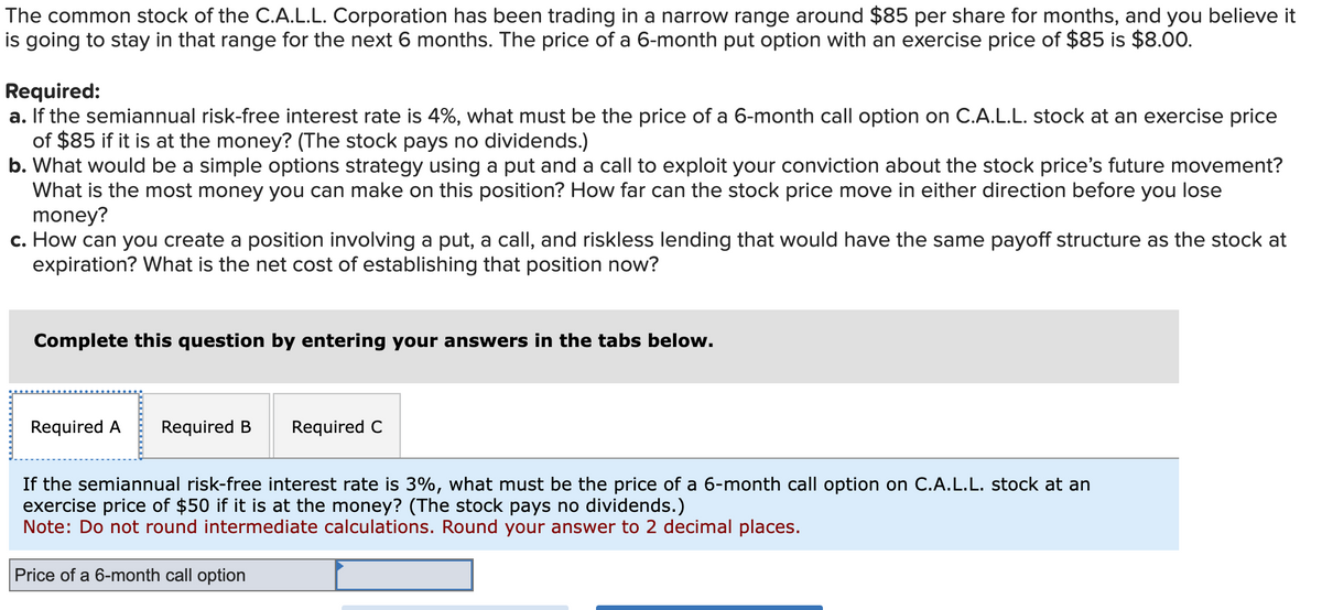 The common stock of the C.A.L.L. Corporation has been trading in a narrow range around $85 per share for months, and you believe it
is going to stay in that range for the next 6 months. The price of a 6-month put option with an exercise price of $85 is $8.00.
Required:
a. If the semiannual risk-free interest rate is 4%, what must be the price of a 6-month call option on C.A.L.L. stock at an exercise price
of $85 if it is at the money? (The stock pays no dividends.)
b. What would be a simple options strategy using a put and a call to exploit your conviction about the stock price's future movement?
What is the most money you can make on this position? How far can the stock price move in either direction before you lose
money?
c. How can you create a position involving a put, a call, and riskless lending that would have the same payoff structure as the stock at
expiration? What is the net cost of establishing that position now?
Complete this question by entering your answers in the tabs below.
Required A Required B
Required C
If the semiannual risk-free interest rate is 3%, what must be the price of a 6-month call option on C.A.L.L. stock at an
exercise price of $50 if it is at the money? (The stock pays no dividends.)
Note: Do not round intermediate calculations. Round your answer to 2 decimal places.
Price of a 6-month call option