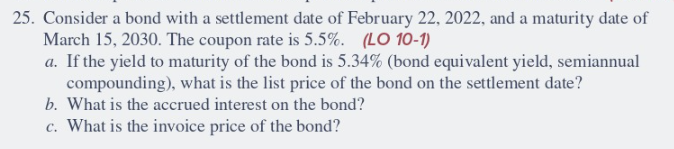 25. Consider a bond with a settlement date of February 22, 2022, and a maturity date of
March 15, 2030. The coupon rate is 5.5%. (LO 10-1)
a. If the yield to maturity of the bond is 5.34% (bond equivalent yield, semiannual
compounding), what is the list price of the bond on the settlement date?
b. What is the accrued interest on the bond?
c. What is the invoice price of the bond?