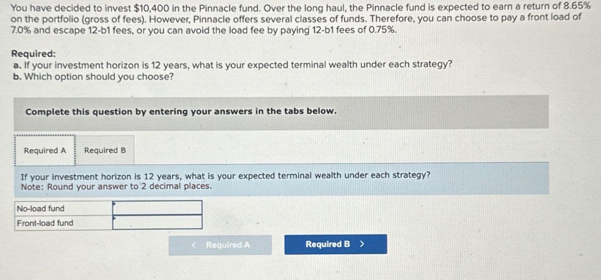 You have decided to invest $10,400 in the Pinnacle fund. Over the long haul, the Pinnacle fund is expected to earn a return of 8.65%
on the portfolio (gross of fees). However, Pinnacle offers several classes of funds. Therefore, you can choose to pay a front load of
7.0% and escape 12-b1 fees, or you can avoid the load fee by paying 12-b1 fees of 0.75%.
Required:
a. If your investment horizon is 12 years, what is your expected terminal wealth under each strategy?
b. Which option should you choose?
Complete this question by entering your answers in the tabs below.
Required A Required B
If your investment horizon is 12 years, what is your expected terminal wealth under each strategy?
Note: Round your answer to 2 decimal places.
No-load fund
Front-load fund
< Required A
Required B >