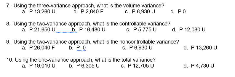 7. Using the three-variance approach, what is the volume variance?
b. P 2,640 F
а. Р 13,260 U
c. P6,930 U
d. PO
8. Using the two-variance approach, what is the controllable variance?
b. P 16,480 U
а. Р21,650 U,
с. Р 5,775 U
d. P 12,080 U
9. Using the two-variance approach, what is the noncontrollable variance?
a. P 26,040 F
b. Ро
с. Р6,930 U
d. P 13,260 U
10. Using the one-variance approach, what is the total variance?
a. P 19,010 U b. P 6,305 U
c. P 12,705 U
d. P 4,730 U
