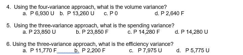 4. Using the four-variance approach, what is the volume variance?
а. Р 6,930 U b. Р 13,260 U
d. P 2,640 F
с. РО
5. Using the three-variance approach, what is the spending variance?
b. P 23,850 F
а. Р 23,850 U
c. P 14,280 F
d. P 14,280 U
6. Using the three-variance approach, what is the efficiency variance?
a. P 11,770 F b. P 2,200 F
c. P7,975 U
d. P 5,775 U
www ww
