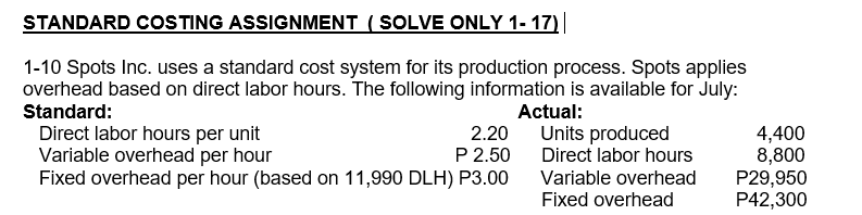STANDARD COSTING ASSIGNMENT ( SOLVE ONLY 1- 17)||
1-10 Spots Inc. uses a standard cost system for its production process. Spots applies
overhead based on direct labor hours. The following information is available for July:
Standard:
Actual:
Direct labor hours per unit
Variable overhead per hour
Fixed overhead per hour (based on 11,990 DLH) P3.00
2.20
Units produced
Direct labor hours
4,400
8,800
P29,950
P42,300
P 2.50
Variable overhead
Fixed overhead

