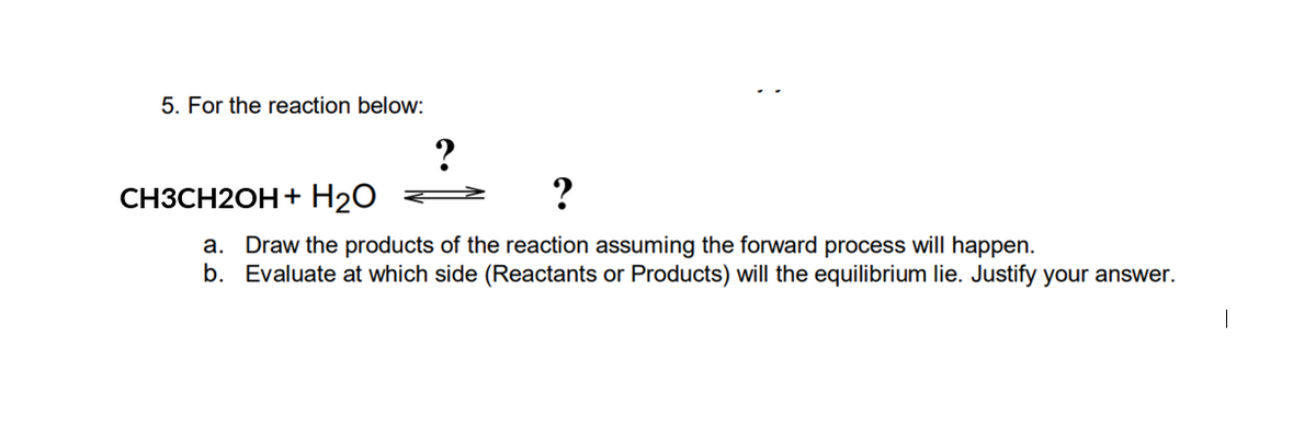 5. For the reaction below:
CH3CH2OH + H₂O
?
a. Draw the products of the reaction assuming the forward process will happen.
b. Evaluate at which side (Reactants or Products) will the equilibrium lie. Justify your answer.