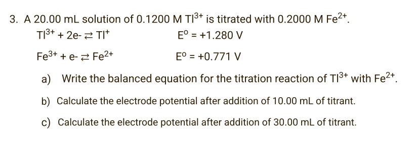 3. A 20.00 mL solution of 0.1200 M TI³+ is titrated with 0.2000 M Fe²+.
TI³+ + 2e- TI*
Eº = +1.280 V
Fe³+ + e-
Fe²+
Eº = +0.771 V
a) Write the balanced equation for the titration reaction of T1³+ with Fe²+.
b) Calculate the electrode potential after addition of 10.00 mL of titrant.
c) Calculate the electrode potential after addition of 30.00 mL of titrant.