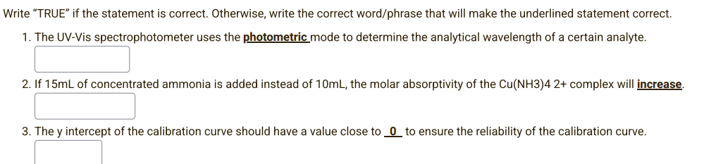Write "TRUE" if the statement is correct. Otherwise, write the correct word/phrase that will make the underlined statement correct.
1. The UV-Vis spectrophotometer uses the photometric mode to determine the analytical wavelength of a certain analyte.
2. If 15mL of concentrated ammonia is added instead of 10mL, the molar absorptivity of the Cu(NH3)4 2+ complex will increase.
3. The y intercept of the calibration curve should have a value close to 0 to ensure the reliability of the calibration curve.
