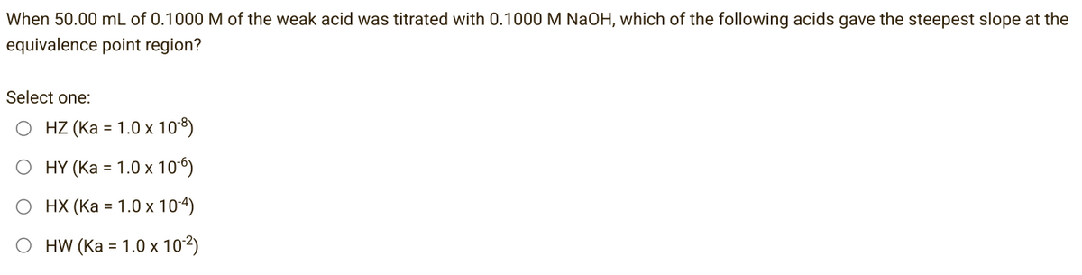 When 50.00 mL of 0.1000 M of the weak acid was titrated with 0.1000 M NaOH, which of the following acids gave the steepest slope at the
equivalence point region?
Select one:
HZ (Ka = 1.0 x 108)
HY (Ka = 1.0 x 10-6)
O HX (Ka = 1.0 x 10-4)
O HW (Ka = 1.0 x 10-²)