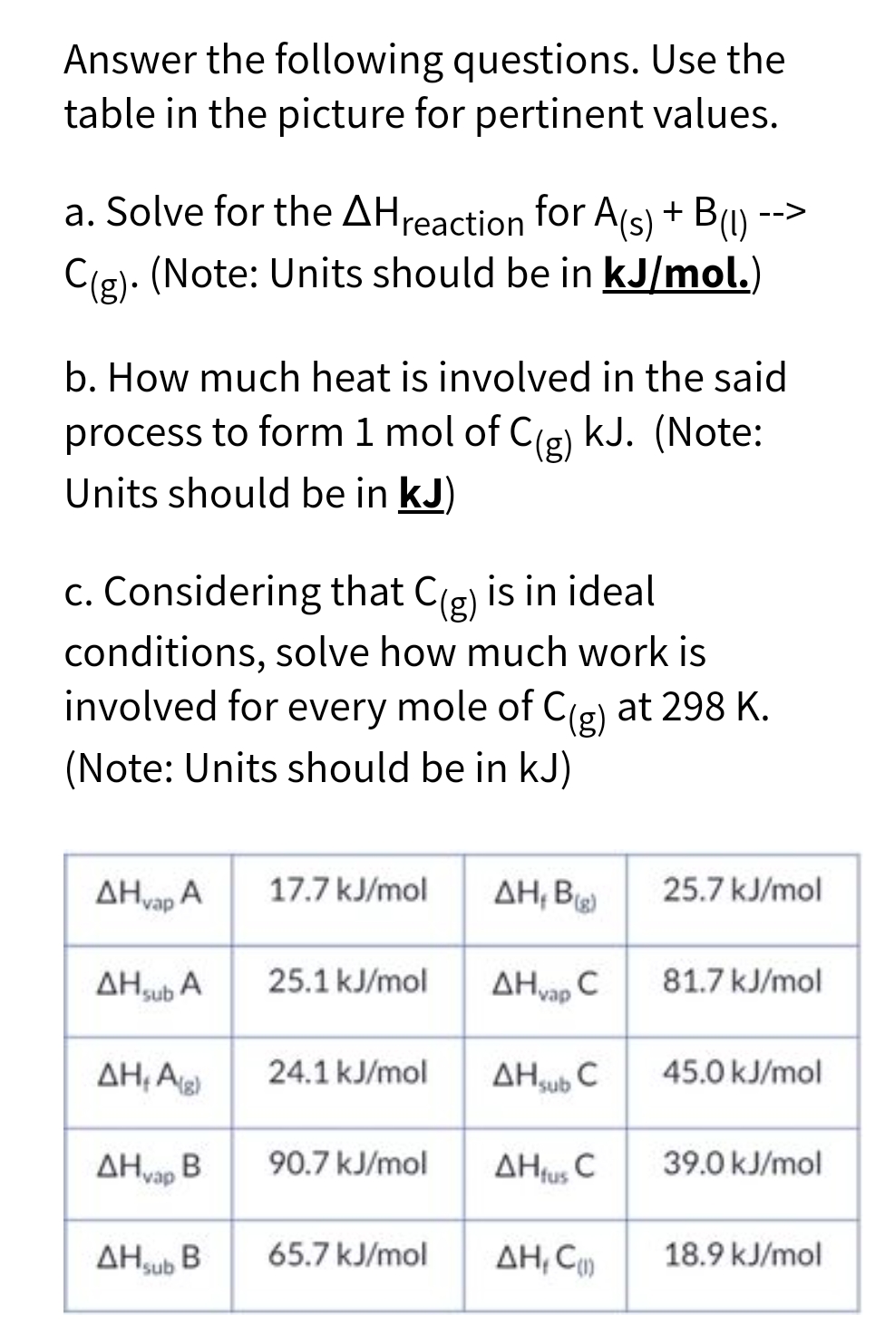 Answer the following questions. Use the
table in the picture for pertinent values.
a. Solve for the AH reaction for A(s) + B(1)
C(g). (Note: Units should be in kJ/mol.)
b. How much heat is involved in the said
process to form 1 mol of C(g) kJ. (Note:
Units should be in kJ)
c. Considering that C(g) is in ideal
conditions, solve how much work is
involved for every mole of C(g) at 298 K.
(Note: Units should be in kJ)
AHvap A
AHsub A
AH,Ag)
17.7 kJ/mol
25.1 kJ/mol
24.1 kJ/mol
ΔΗ,
AHvap B
AHSub B 65.7 kJ/mol
90.7 kJ/mol
AH, B
AHvap C
AH sub C
-->
AHfus C
AH, C
25.7 kJ/mol
81.7 kJ/mol
45.0 kJ/mol
39.0 kJ/mol
18.9 kJ/mol