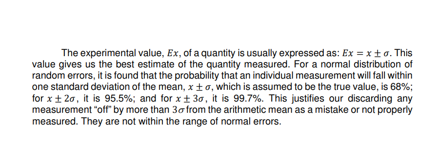 The experimental value, Ex, of a quantity is usually expressed as: Ex = x ±o. This
value gives us the best estimate of the quantity measured. For a normal distribution of
random errors, it is found that the probability that an individual measurement will fall within
one standard deviation of the mean, x ±o, which is assumed to be the true value, is 68%;
for x ±20, it is 95.5%; and for x ± 3o, it is 99.7%. This justifies our discarding any
measurement "off" by more than 30 from the arithmetic mean as a mistake or not properly
measured. They are not within the range of normal errors.