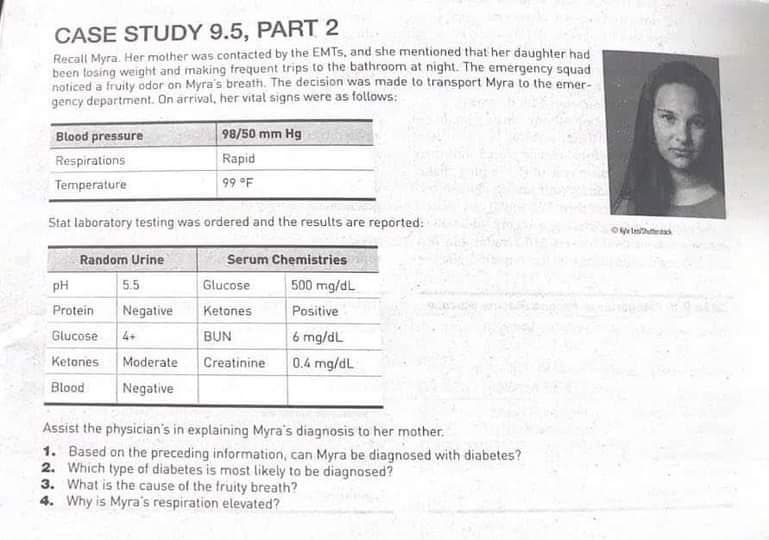 CASE STUDY 9.5, PART 2
Recall Myra. Her mother was contacted by the EMTS, and she mentioned that her daughter had
been losing weight and making frequent trips to the bathroom at night. The emergency squad
noticed a fruity odor on Myra's breath. The decision was made to transport Myra to the emer-
gency department. On arrival, her vital signs were as follows:
Blood pressure
Respirations
Temperature
Stat laboratory testing was ordered and the results are reported:
Random Urine
5.5
Negative
98/50 mm Hg
Rapid
99 °F
pH
Protein
Glucose 4+
Ketones Moderate
Blood
Negative
Serum Chemistries
500 mg/dL
Positive
6 mg/dL
0.4 mg/dL
Glucose
Ketones
BUN
Creatinine
Assist the physician's in explaining Myra's diagnosis to her mother.
1. Based on the preceding information, can Myra be diagnosed with diabetes?
2. Which type of diabetes is most likely to be diagnosed?
3. What is the cause of the fruity breath?
4. Why is Myra's respiration elevated?