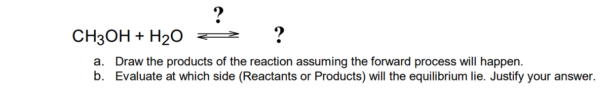 ?
CH3OH + H₂O
?
a. Draw the products of the reaction assuming the forward process will happen.
b. Evaluate at which side (Reactants or Products) will the equilibrium lie. Justify your answer.