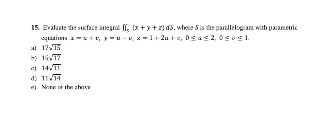 15. Evaluate the surface integral ff (x+y+z) ds, where S is the parallelogram with parametric
equations xu + v, y=u-v, z = 1+ 2u+v, 0≤u≤ 2, 0≤v≤ 1.
a) 17√15
b) 15√17
c) 14√11
d) 11√14
e) None of the above