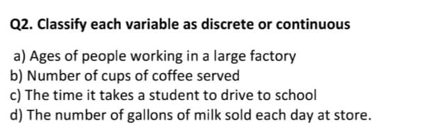 Q2. Classify each variable as discrete or continuous
a) Ages of people working in a large factory
b) Number of cups of coffee served
c) The time it takes a student to drive to school
d) The number of gallons of milk sold each day at store.