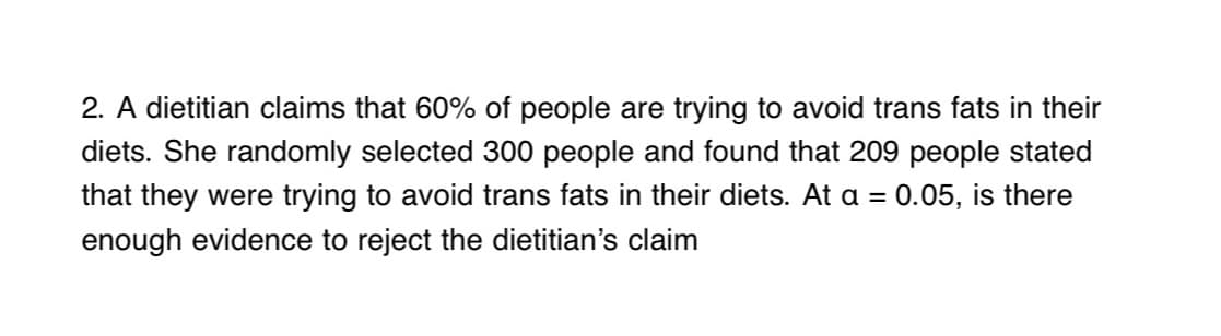 2. A dietitian claims that 60% of people are trying to avoid trans fats in their
diets. She randomly selected 300 people and found that 209 people stated
that they were trying to avoid trans fats in their diets. At a = 0.05, is there
enough evidence to reject the dietitian's claim