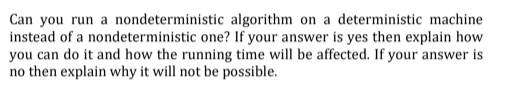 Can you run a nondeterministic algorithm on a deterministic machine
instead of a nondeterministic one? If your answer is yes then explain how
you can do it and how the running time will be affected. If your answer is
no then explain why it will not be possible.
