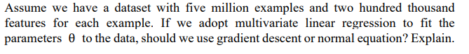 Assume we have a dataset with five million examples and two hundred thousand
features for each example. If we adopt multivariate linear regression to fit the
parameters 0 to the data, should we use gradient descent or normal equation? Explain.
