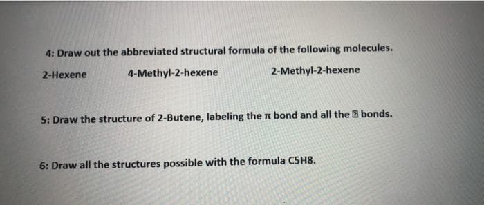 4: Draw out the abbreviated structural formula of the following molecules.
4-Methyl-2-hexene
2-Methyl-2-hexene
2-Hexene
5: Draw the structure of 2-Butene, labeling the n bond and all the B bonds.
6: Draw all the structures possible with the formula CSH8.
