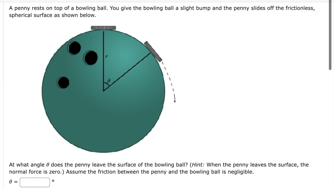 A penny rests on top of a bowling ball. You give the bowling ball a slight bump and the penny slides off the frictionless,
spherical surface as shown below.
At what angle 0 does the penny leave the surface of the bowling ball? (Hint: When the penny leaves the surface, the
normal force is zero.) Assume the friction between the penny and the bowling ball is negligible.
