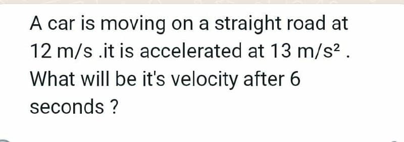 A car is moving on a straight road at
12 m/s .it is accelerated at 13 m/s? .
What will be it's velocity after 6
seconds ?
