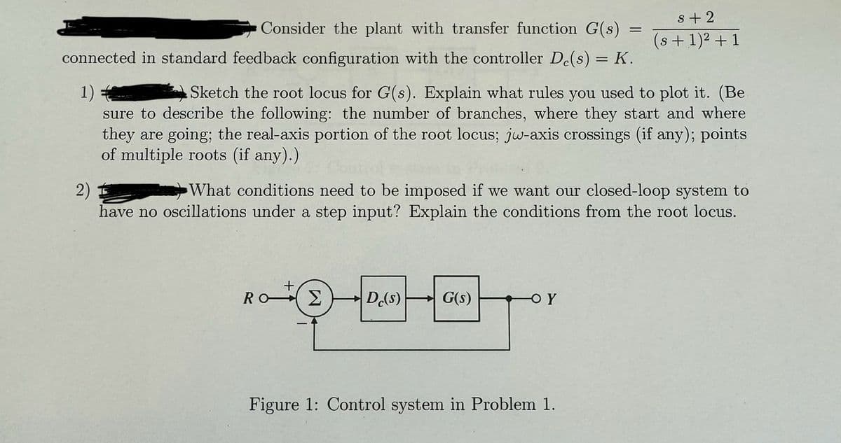 Consider the plant with transfer function G(s)
connected in standard feedback configuration with the controller De(s) = K.
1)
2)
=
s+2
(s+1)²+1
Sketch the root locus for G(s). Explain what rules you used to plot it. (Be
sure to describe the following: the number of branches, where they start and where
they are going; the real-axis portion of the root locus; jw-axis crossings (if any); points
of multiple roots (if any).)
What conditions need to be imposed if we want our closed-loop system to
have no oscillations under a step input? Explain the conditions from the root locus.
+
Ro Σ Dc(s)
G(s)
Figure 1: Control system in Problem 1.