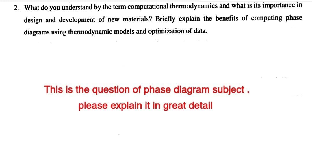 2. What do you understand by the term computational thermodynamics and what is its importance in
design and development of new materials? Briefly explain the benefits of computing phase
diagrams using thermodynamic models and optimization of data.
This is the question of phase diagram subject .
please explain it in great detail
