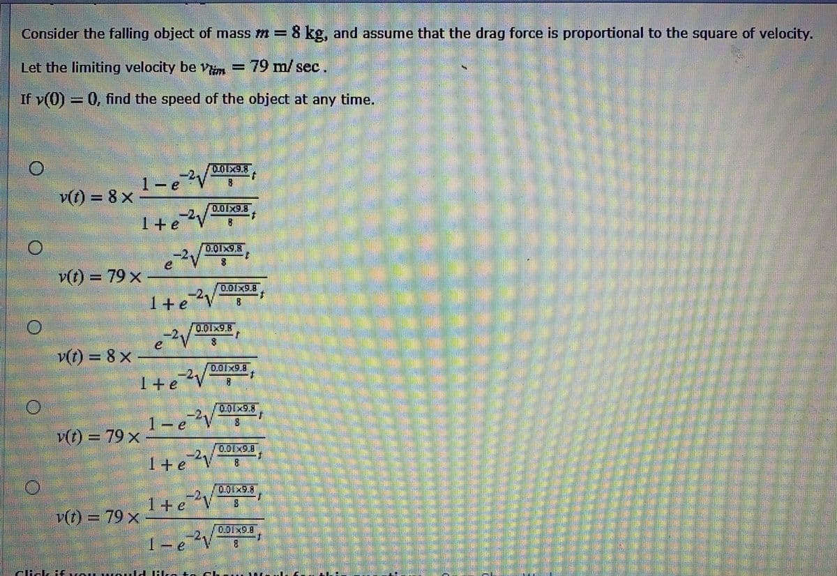 Consider the falling object of mass m = 8 kg, and assume that the drag force is proportional to the square of velocity.
Let the limiting velocity be vim
79 m/ sec.
If v(0) = 0, find the speed of the object at any time.
1-e
8.
v(t) = 8 x
D.OIX9.8
1+e
0.01x9.8
v(t) = 79 x
%3D
0.01x9.8
1+e?V
0.01x9.8
eV
v(t) = 8 x
0.01x9.8
1+e?V
1-eV
0.01x9.8
8.
v(t) = 79 x
0.01x9.8
I+e?v
8.
0.01×9.8)
1+eV
8.
v(t) = 79 ×
0.01x9.8
1-e?V
8.
