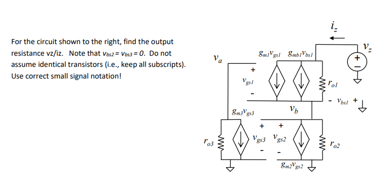 For the circuit shown to the right, find the output
resistance vz/iz. Note that vas2 = Vbs3 = 0. Do not
8mlVgst EmblVbs!
Va
assume identical transistors (i.e., keep all subscripts).
Use correct small signal notation!
Vgsl
l'ol
Vbs!
+
gm3 gs3
+
ro3
gs3
gm2"gs2
+
ww
ww
ww
