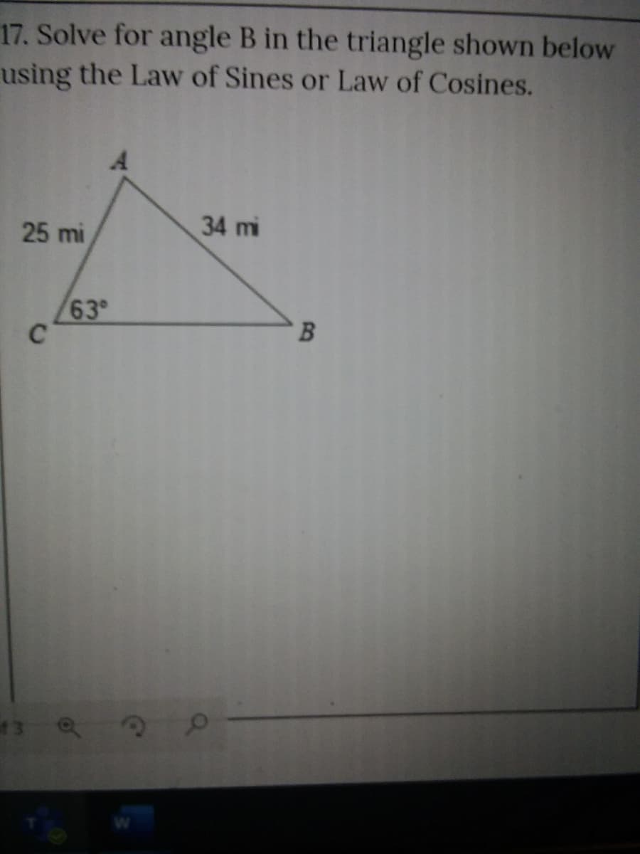 17. Solve for angle B in the triangle shown below
using the Law of Sines or Law of Cosines.
25 mi
34 mi
63
C
13 Q
