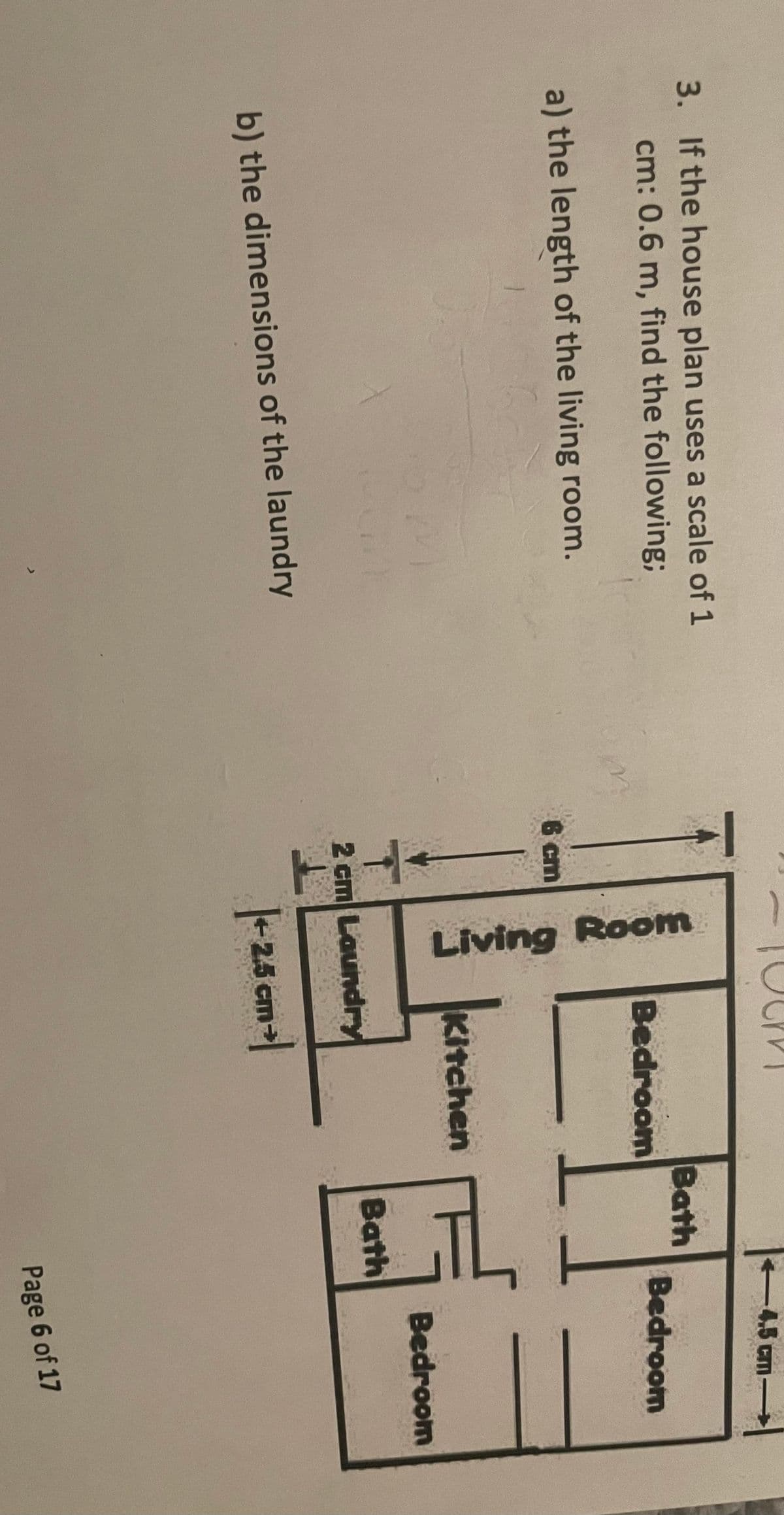 3. If the house plan uses a scale of 1
cm: 0.6 m, find the following;
a) the length of the living room.
6 cm
Living Room
Bedroom
-4.5 cm→
Bath
Bedroom
Kitchen
Bedroom
Bath
b) the dimensions of the laundry
2 cm Laundry
|+2.5 cm -|
Page 6 of 17