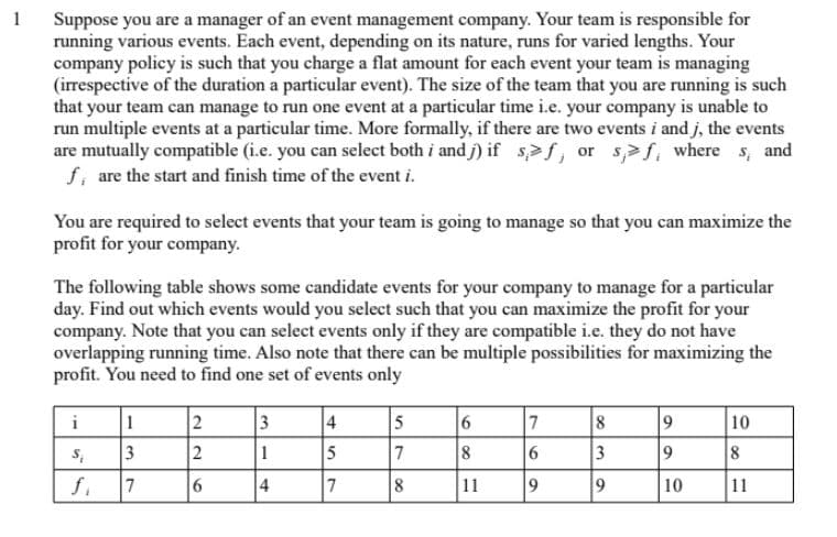 1
Suppose you are a manager of an event management company. Your team is responsible for
running various events. Each event, depending on its nature, runs for varied lengths. Your
company policy is such that you charge a flat amount for each event your team is managing
(irrespective of the duration a particular event). The size of the team that you are running is such
that your team can manage to run one event at a particular time i.e. your company is unable to
run multiple events at a particular time. More formally, if there are two events i and j, the events
are mutually compatible (i.e. you can select both i and j) if s>f, or s,>f, where s, and
f, are the start and finish time of the event i.
You are required to select events that your team is going to manage so that you can maximize the
profit for your company.
The following table shows some candidate events for your company to manage for a particular
day. Find out which events would you select such that you can maximize the profit for your
company. Note that you can select events only if they are compatible i.e. they do not have
overlapping running time. Also note that there can be multiple possibilities for maximizing the
profit. You need to find one set of events only
i
1
2
4
8
10
3
2
1
5
7
8
6
3
9.
8
f.
4
7
11
9.
10
11

