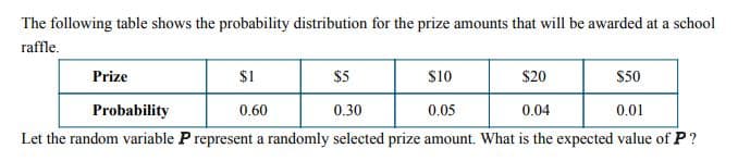 The following table shows the probability distribution for the prize amounts that will be awarded at a school
raffle.
Prize
$1
$5
$10
$20
$50
Probability
0.60
0.30
0.05
0.04
0.01
Let the random variable P represent a randomly selected prize amount. What is the expected value of P?