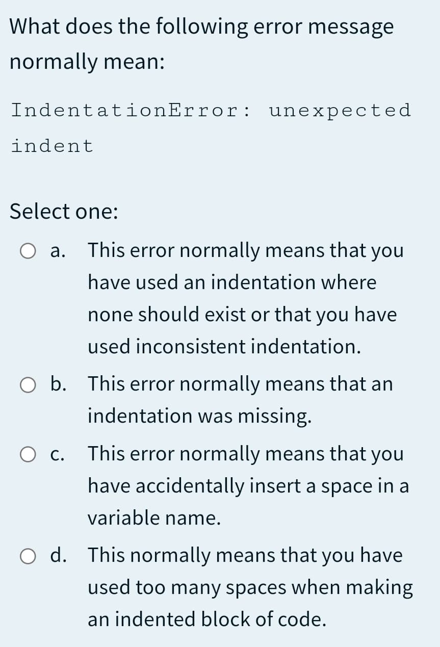 What does the following error message
normally mean:
IndentationError: unexpected
indent
Select one:
а.
This error normally means that you
have used an indentation where
none should exist or that you have
used inconsistent indentation.
O b. This error normally means that an
indentation was missing.
O c. This error normally means that you
have accidentally insert a space in a
variable name.
O d. This normally means that you have
used too many spaces when making
an indented block of code.

