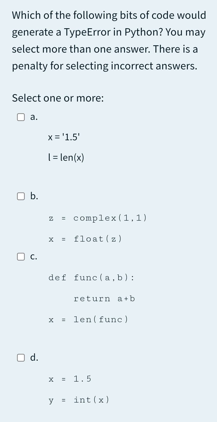 Which of the following bits of code would
generate a TypeError in Python? You may
select more than one answer. There is a
penalty for selecting incorrect answers.
Select one or more:
а.
x = '1.5'
[= len(x)
b.
complex(1,1)
X
float(z)
O c.
def func ( a , b ) :
return a+b
= len(func)
X
O d.
1.5
y
int(x)
||
N
