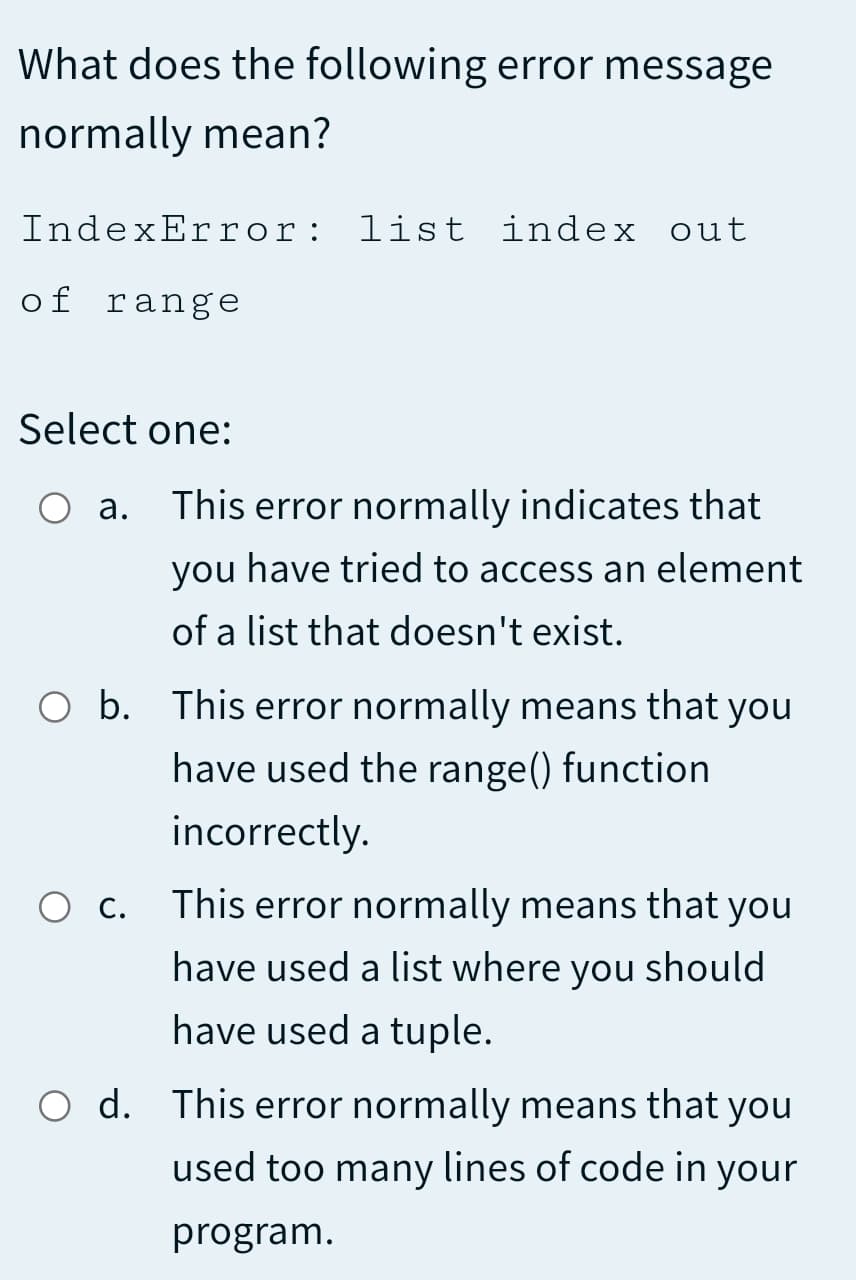 What does the following error message
normally mean?
IndexError: list index out
of range
Select one:
а.
This error normally indicates that
you have tried to access an element
of a list that doesn't exist.
O b. This error normally means that you
have used the range() function
incorrectly.
С.
This error normally means that you
have used a list where you should
have used a tuple.
d. This error normally means that you
used too many lines of code in your
program.
