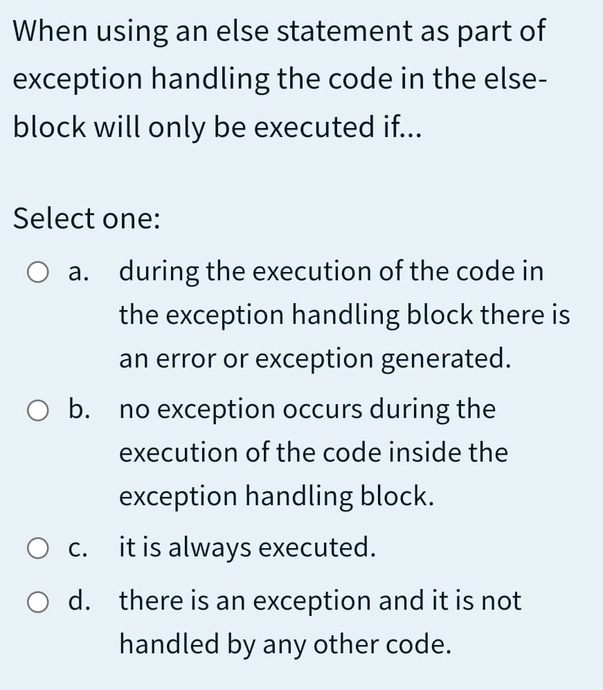 When using an else statement as part of
exception handling the code in the else-
block will only be executed if...
Select one:
O a. during the execution of the code in
the exception handling block there is
an error or exception generated.
O b. no exception occurs during the
execution of the code inside the
exception handling block.
С.
it is always executed.
O d. there is an exception and it is not
handled by any other code.
