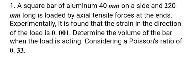 1. A square bar of aluminum 40 mm on a side and 220
mm long is loaded by axial tensile forces at the ends.
Experimentally, it is found that the strain in the direction
of the load is 0. 001. Determine the volume of the bar
when the load is acting. Considering a Poisson's ratio of
0. 33.
