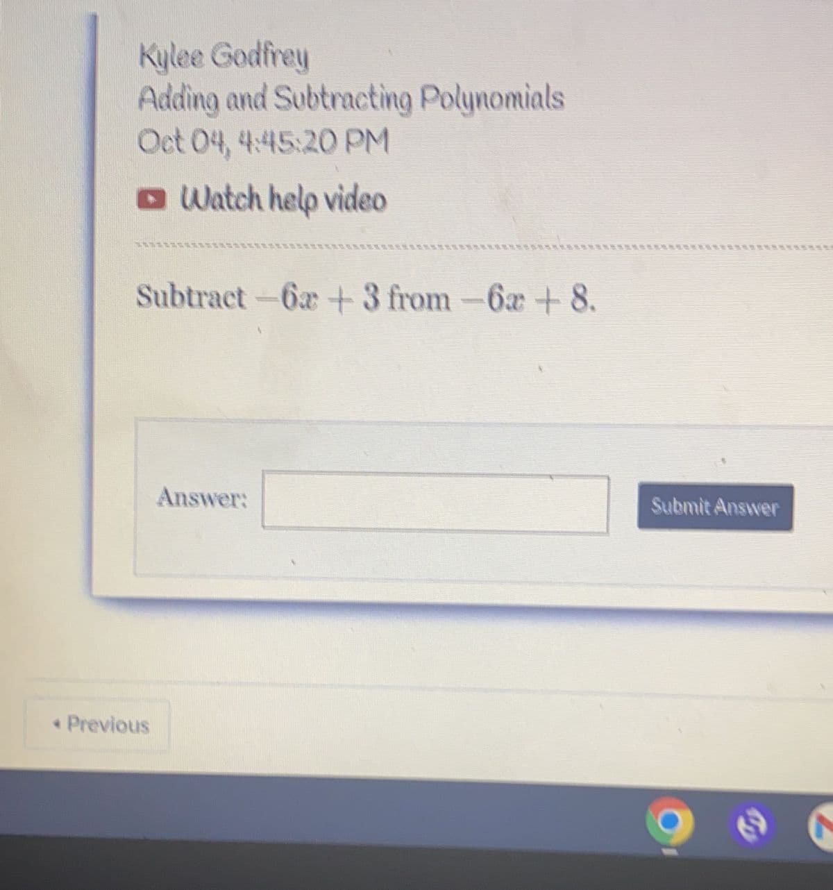 Kylee Godfrey
Adding and Subtracting Polynomials
Oct 04, 4:45:20 PM
Watch help video
Subtract-62 +3 from-6a+ 8.
< Previous
Answer:
Submit Answer