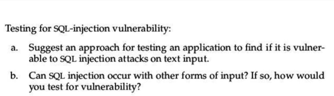 Testing for SQL-injection vulnerability:
a. Suggest an approach for testing an application to find if it is vulner-
able to SQL injection attacks on text input.
b.
Can SQL injection occur with other forms of input? If so, how would
you test for vulnerability?