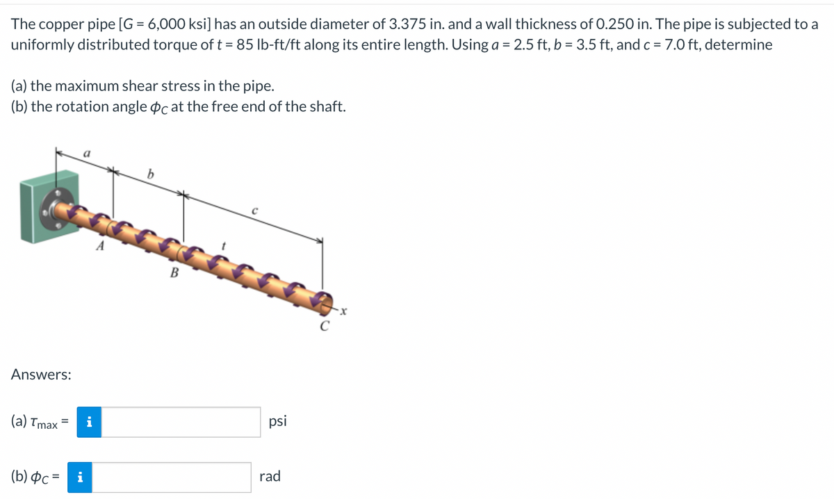 The copper pipe [G = 6,000 ksi] has an outside diameter of 3.375 in. and a wall thickness of 0.250 in. The pipe is subjected to a
uniformly distributed torque of t = 85 lb-ft/ft along its entire length. Using a = 2.5 ft, b = 3.5 ft, and c =7.0 ft, determine
(a) the maximum shear stress in the pipe.
(b) the rotation angle pc at the free end of the shaft.
b
B
C
Answers:
(a) Tmax
psi
i
rad
(b) ¤c = i
