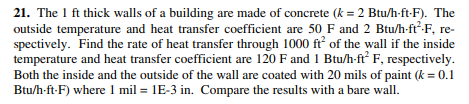21. The 1 ft thick walls of a building are made of concrete (k = 2 Btu/h-ft-F). The
outside temperature and heat transfer coefficient are 50 F and 2 Btu/h-ft²-F, re-
spectively. Find the rate of heat transfer through 1000 ft of the wall if the inside
temperature and heat transfer coefficient are 120 F and 1 Btu/h-ft F, respectively.
Both the inside and the outside of the wall are coated with 20 mils of paint (k = 0.1
Btu/h-ft-F) where 1 mil = 1E-3 in. Compare the results with a bare wall.
