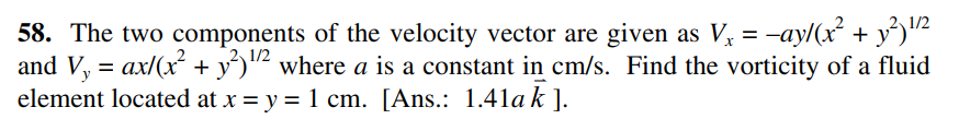 1/2
58. The two components of the velocity vector are given as V, = -ay/(x + y')"2
and V, = ax/(x + y')"² where a is a constant in cm/s. Find the vorticity of a fluid
element located at x = y = 1 cm. [Ans.: 1.41ak ].
2 1/2

