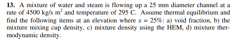13. A mixture of water and steam is flowing up a 25 mm diameter channel at a
rate of 4500 kg/s m² and temperature of 295 C. Assume thermal equilibrium and
find the following items at an elevation where x = 25%: a) void fraction, b) the
mixture mixing cup density, c) mixture density using the HEM, d) mixture ther-
modynamic density.
