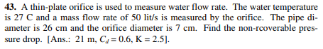 43. A thin-plate orifice is used to measure water flow rate. The water temperature
is 27 C and a mass flow rate of 50 lit/s is measured by the orifice. The pipe di-
ameter is 26 cm and the orifice diameter is 7 cm. Find the non-rcoverable pres-
sure drop. [Ans.: 21 m, C, = 0.6, K = 2.5].
