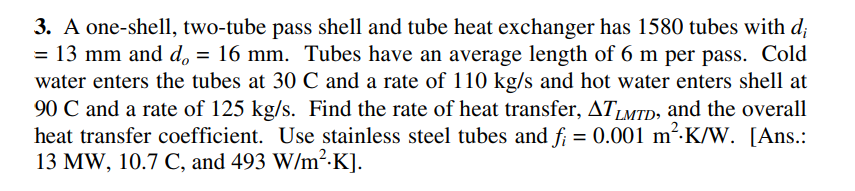 3. A one-shell, two-tube pass shell and tube heat exchanger has 1580 tubes with d;
= 13 mm and d = 16 mm. Tubes have an average length of 6 m per pass. Cold
water enters the tubes at 30 C and a rate of 110 kg/s and hot water enters shell at
90 C and a rate of 125 kg/s. Find the rate of heat transfer, ATLMTD, and the overall
heat transfer coefficient. Use stainless steel tubes and f; = 0.001 m²:K/W. [Ans.:
13 MW, 10.7 C, and 493 W/m²-K].
