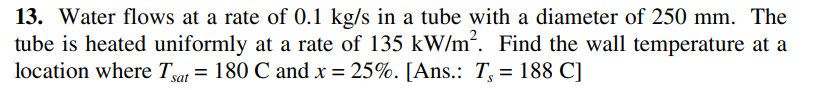 13. Water flows at a rate of 0.1 kg/s in a tube with a diameter of 250 mm. The
tube is heated uniformly at a rate of 135 kW/m2. Find the wall temperature at a
location where Tya = 180 C and x = 25%. [Ans.: T, = 188 C]
%3D
