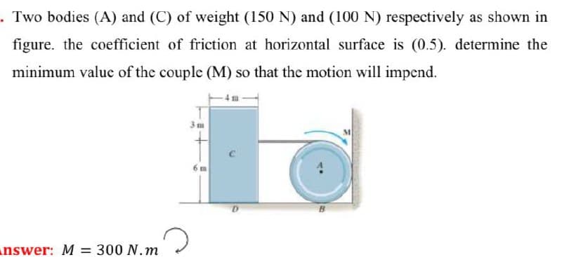 . Two bodies (A) and (C) of weight (150 N) and (100 N) respectively as shown in
figure. the coefficient of friction at horizontal surface is (0.5). determine the
minimum valuc of the couple (M) so that the motion will impend.
3m
nswer: M = 300 N.m
