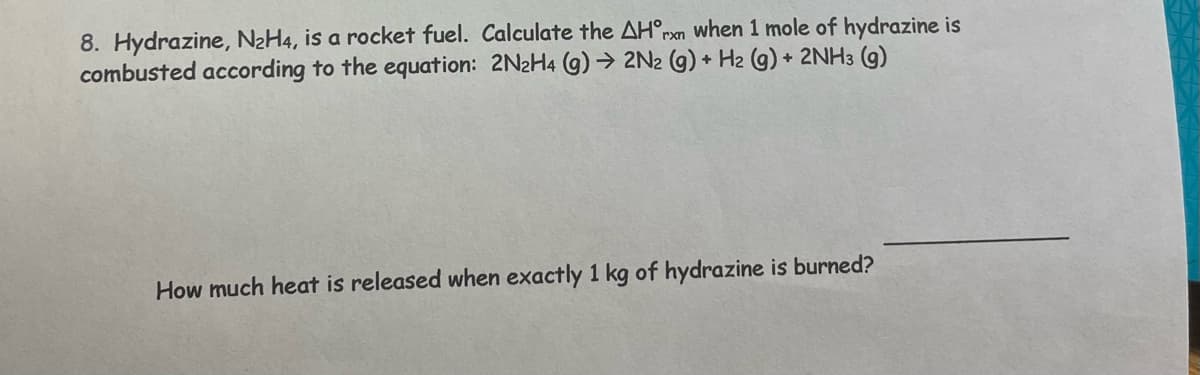 8. Hydrazine, N₂H4, is a rocket fuel. Calculate the AH°rn when 1 mole of hydrazine is
combusted according to the equation: 2N₂H4 (g) → 2N2 (g) + H2 (g) + 2NH3 (9)
How much heat is released when exactly 1 kg of hydrazine is burned?