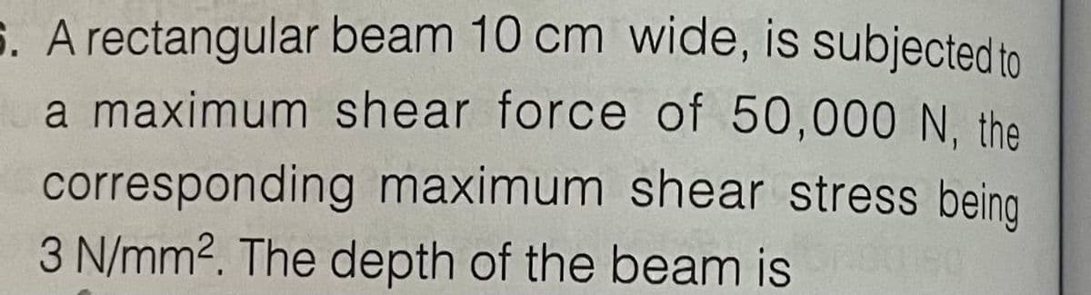 S. A rectangular beam 10 cm wide, is subjected to
a maximum shear force of 50,000 N. the
corresponding maximum shear stress being
3 N/mm2. The depth of the beam is
