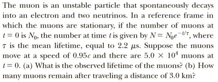 The muon is an unstable particle that spontaneously decays
into an electron and two neutrinos. In a reference frame in
which the muons are stationary, if the number of muons at
t = 0 is No, the number at time tis given by N= Noe T, where
T is the mean lifetime, equal to 2.2 us. Suppose the muons
move at a speed of 0.95c and there are 5.0 X 104 muons at
t= 0. (a) What is the observed lifetime of the muons? (b) How
-1/T
many muons remain after traveling a distance of 3.0 km?
