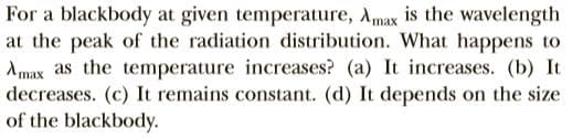 For a blackbody at given temperature, Amax is the wavelength
at the peak of the radiation distribution. What happens to
Amax as the temperature increases? (a) It increases. (b) It
decreases. (c) It remains constant. (d) It depends on the size
of the blackbody.
